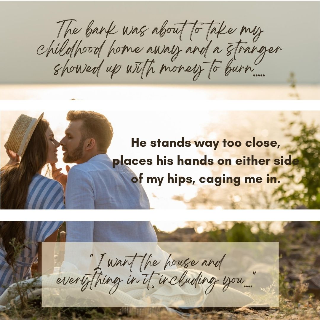 Text saying, " The bank was about to take my childhood home away and a stranger showed up with money to burn..." and " He stand way too close, places his hands on either side of my hips, caging me in." and "I want the house and everything in it, including you..."